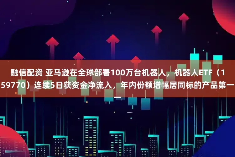 融信配资 亚马逊在全球部署100万台机器人，机器人ETF（159770）连续5日获资金净流入，年内份额增幅居同标的产品第一