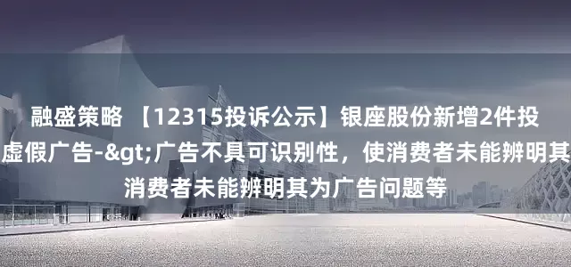 融盛策略 【12315投诉公示】银座股份新增2件投诉公示，涉及虚假广告->广告不具可识别性，使消费者未能辨明其为广告问题等