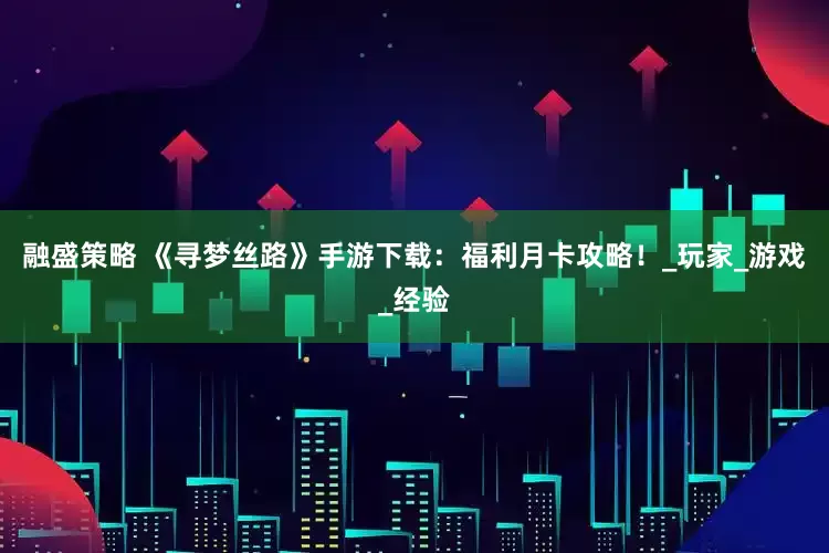 融盛策略 《寻梦丝路》手游下载：福利月卡攻略！_玩家_游戏_经验